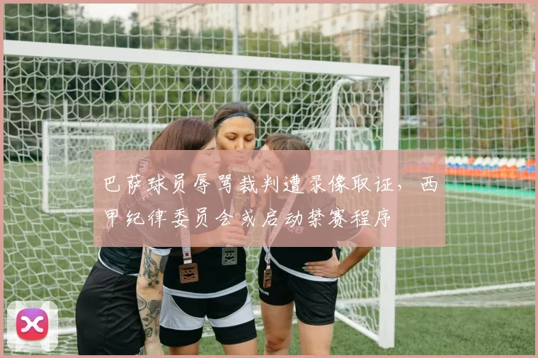 巴萨球员辱骂裁判遭录像取证，西甲纪律委员会或启动禁赛程序
