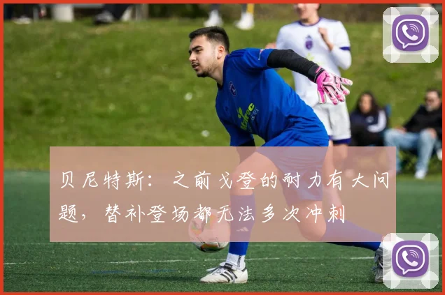 贝尼特斯：之前戈登的耐力有大问题，替补登场都无法多次冲刺