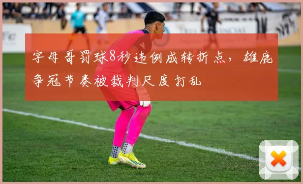 字母哥罚球8秒违例成转折点，雄鹿争冠节奏被裁判尺度打乱