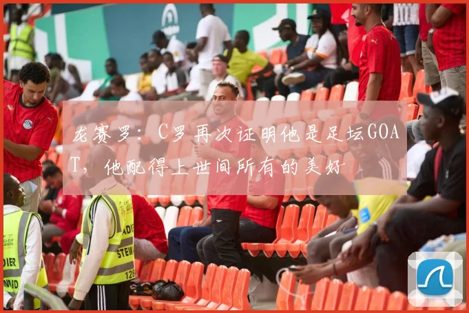 龙赛罗：C罗再次证明他是足坛GOAT，他配得上世间所有的美好