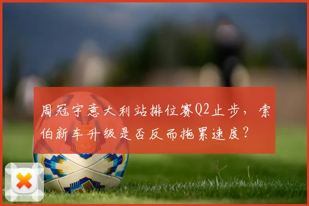 周冠宇意大利站排位赛Q2止步，索伯新车升级是否反而拖累速度？