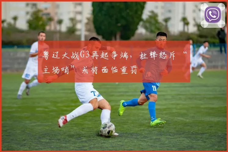 粤辽大战G3再起争端，杜锋怒斥“主场哨”或将面临重罚
