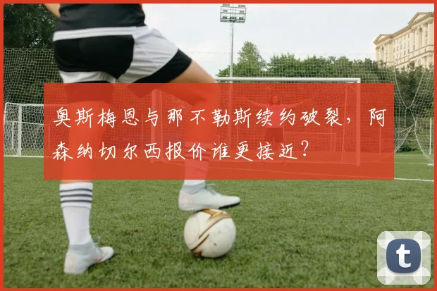 奥斯梅恩与那不勒斯续约破裂,阿森纳切尔西报价谁更接近?