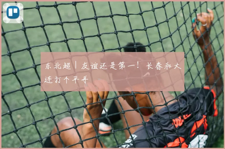 东北超｜友谊还是第一！长春和大连打个平手