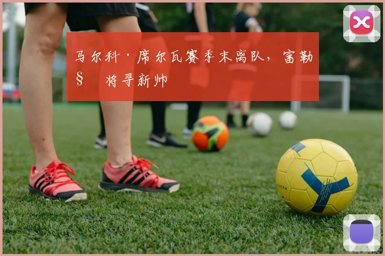 马尔科·席尔瓦赛季末离队，富勒姆将寻新帅