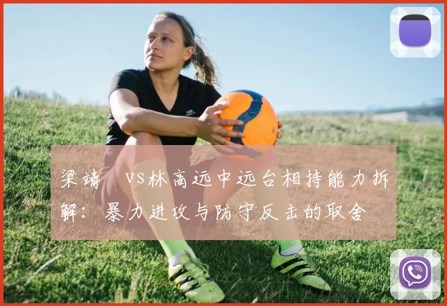 梁靖崑vs林高远中远台相持能力拆解：暴力进攻与防守反击的取舍