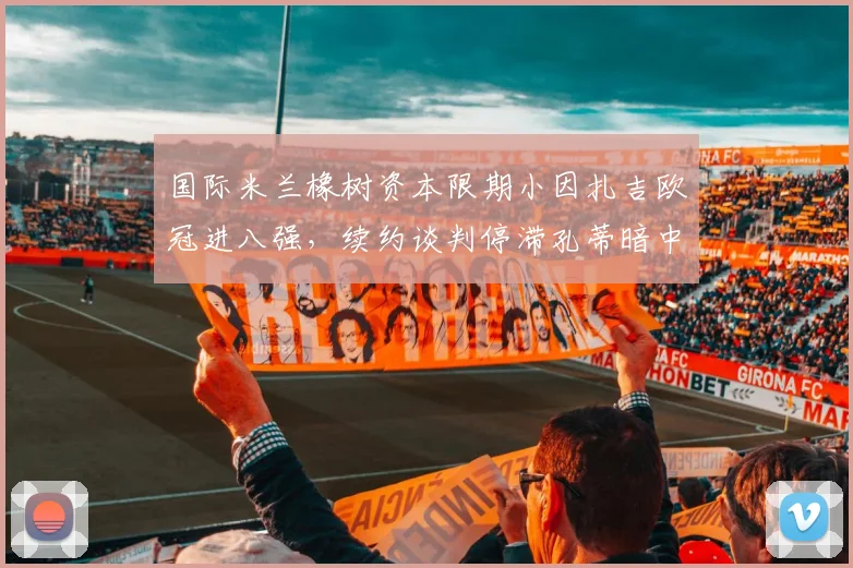 国际米兰橡树资本限期小因扎吉欧冠进八强,续约谈判停滞孔蒂暗中接触管理层__br_