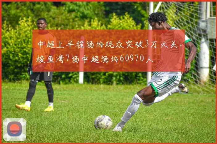 中超上半程场均观众突破3万大关，梭鱼湾7场中超场均60970人